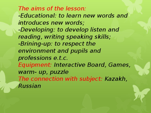 The aims of the lesson:  -Educational: to learn new words and introduces new words;  -Developing: to develop listen and reading, writing speaking skills;  -Brining-up: to respect the environment and pupils and professions e.t.c.  Equipment:  Interactive Board, Games, warm- up, puzzle  The connection with subject: Kazakh, Russian