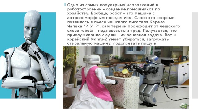 Одно из самых популярных направлений в роботостроении – создание помощников по хозяйству. Вообще, робот – это машина с антропоморфным поведением. Слово это впервые появилось в пьесе чешского писателя Карела Чапека 