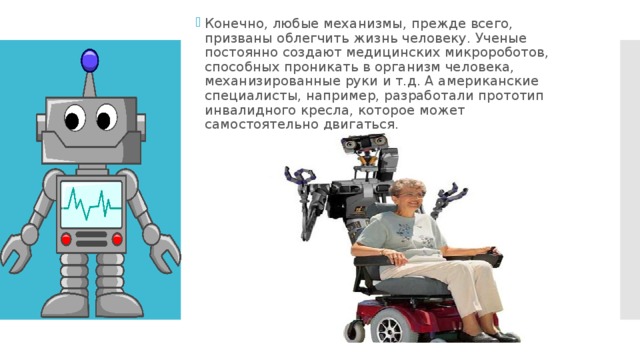 Конечно, любые механизмы, прежде всего, призваны облегчить жизнь человеку. Ученые постоянно создают медицинских микророботов, способных проникать в организм человека, механизированные руки и т.д. А американские специалисты, например, разработали прототип инвалидного кресла, которое может самостоятельно двигаться.