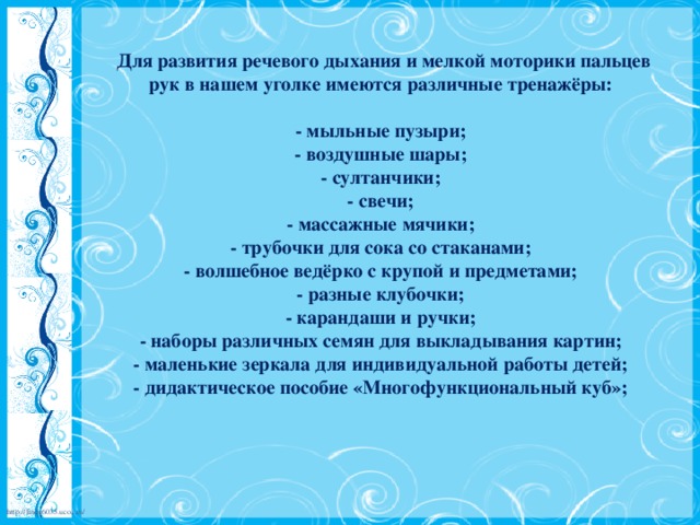 Для развития речевого дыхания и мелкой моторики пальцев рук в нашем уголке имеются различные тренажёры:   - мыльные пузыри;  - воздушные шары;  - султанчики;  - свечи;  - массажные мячики;  - трубочки для сока со стаканами;  - волшебное ведёрко с крупой и предметами;  - разные клубочки;  - карандаши и ручки;  - наборы различных семян для выкладывания картин;  - маленькие зеркала для индивидуальной работы детей;  - дидактическое пособие «Многофункциональный куб»;