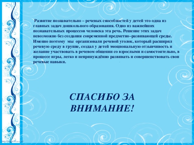 Развитие познавательно – речевых способностей у детей это одна из главных задач дошкольного образования. Одно из важнейших познавательных процессов человека эта речь. Решение этих задач невозможно без создания современной предметно–развивающей среды. Именно поэтому мы организовали речевой уголок, который расширил речевую среду в группе, создал у детей эмоциональную отзывчивость и желание участвовать в речевом общении со взрослыми и самостоятельно, в процессе игры, легко и непринуждённо развивать и совершенствовать свои речевые навыки.     СПАСИБО ЗА ВНИМАНИЕ!