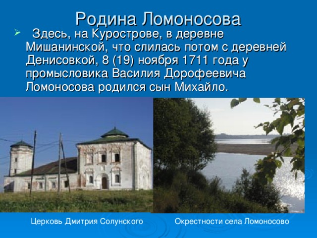 Родина Ломоносова   Здесь, на Курострове, в деревне Мишанинской, что слилась потом с деревней Денисовкой, 8 (19) ноября 1711 года у промысловика Василия Дорофеевича Ломоносова родился сын Михайло. Церковь Дмитрия Солунского Окрестности села Ломоносово