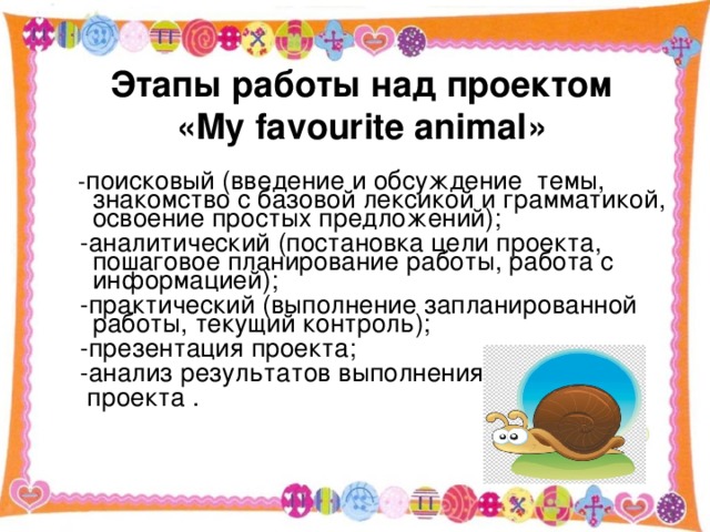 Этапы работы над проектом  « My favourite animal »  - поисковый (введение и обсуждение темы, знакомство с базовой лексикой и грамматикой, освоение простых предложений);  -аналитический (постановка цели проекта, пошаговое планирование работы, работа с информацией);  -практический (выполнение запланированной работы, текущий контроль);  -презентация проекта;  -анализ результатов выполнения проект  проекта .