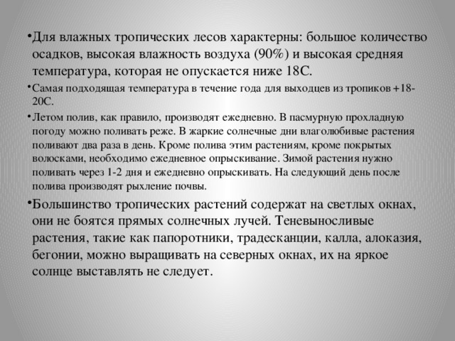 Для влажных тропических лесов характерны: большое количество осадков, высокая влажность воздуха (90%) и высокая средняя температура, которая не опускается ниже 18С. Самая подходящая температура в течение года для выходцев из тропиков +18-20С. Летом полив, как правило, производят ежедневно. В пасмурную прохладную погоду можно поливать реже. В жаркие солнечные дни влаголюбивые растения поливают два раза в день. Кроме полива этим растениям, кроме покрытых волосками, необходимо ежедневное опрыскивание. Зимой растения нужно поливать через 1-2 дня и ежедневно опрыскивать. На следующий день после полива производят рыхление почвы. Большинство тропических растений содержат на светлых окнах, они не боятся прямых солнечных лучей. Теневыносливые растения, такие как папоротники, традесканции, калла, алоказия, бегонии, можно выращивать на северных окнах, их на яркое солнце выставлять не следует.