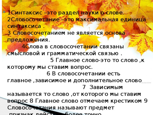 1Синтаксис –это раздел науки о слове. 2Словосочетание –это максимальная единица синтаксиса . 3 Словосочетанием не является основа предложения. 4Слова в словосочетании связаны смысловой и грамматической связью . 5 Главное слово-это то слово ,к которому мы ставим вопрос. 6 В словосочетании есть главное ,зависимое и дополнительное слово 7 Зависимым называется то слово ,от которого мы ставим вопрос 8 Главное слово отмечаем крестиком 9 Словосочетания называют предмет ,признак,действие более точно