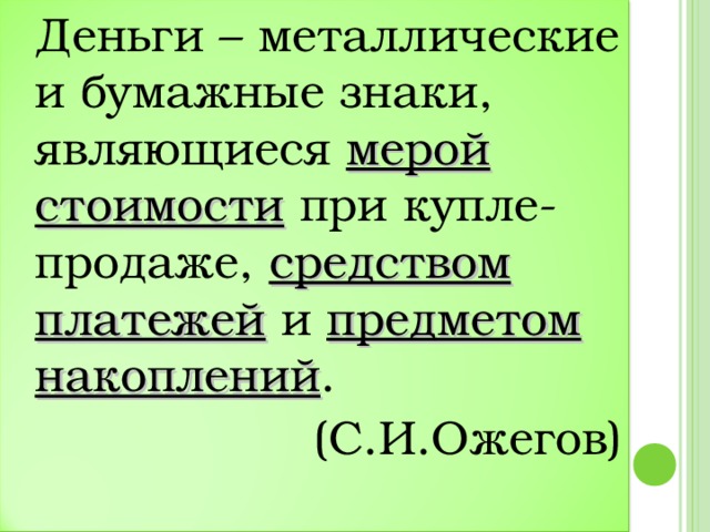 Деньги – металлические и бумажные знаки, являющиеся мерой стоимости при купле-продаже, средством платежей и предметом накоплений .  (С.И.Ожегов)