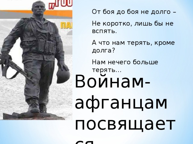 От боя до боя не долго – Не коротко, лишь бы не вспять. А что нам терять, кроме долга? Нам нечего больше терять… Войнам-афганцам посвящается…