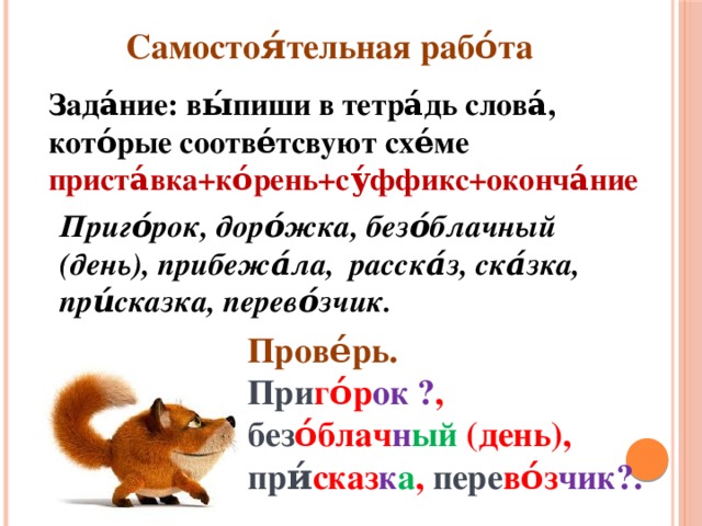 Самостоя́тельная рабо́та Зада́ние: вы́пиши в тетра́дь слова́, кото́рые соотве́тсвуют схе́ме приста́вка+ко́рень+су́ффикс+оконча́ние Приго́рок, доро́жка, безо́блачный (день), прибежа́ла, расска́з, ска́зка, при́сказка, перево́зчик. Прове́рь. При го́р ок ΁ , без о́блач н ый (день), при́ сказ к а , пере во́з чик꣛.