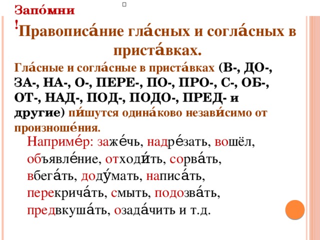 Запо́мни! Гла́сные и согла́сные в приста́вках (В-, ДО-, ЗА-, НА-, О-, ПЕРЕ-, ПО-, ПРО-, С-, ОБ-, ОТ-, НАД-, ПОД-, ПОДО-, ПРЕД- и другие)  пи́шутся одина́ково незави́симо от произноше́ния .  Правописа́ние гла́сных и согла́сных в приста́вках.  Наприме́р: за же́чь, над ре́зать, во шёл, об ъявле́ние, от ходи́ть, со рва́ть, в бега́ть, до ду́мать, на писа́ть, пере крича́ть, с мыть, подо зва́ть, пред вкуша́ть, о зада́чить и т.д.