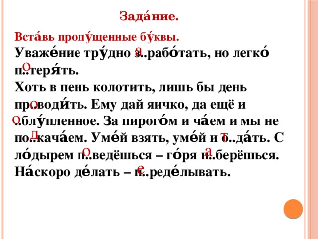 Зада́ние. Вста́вь пропу́щенные бу́квы. Уваже́ние тру́дно з..рабо́тать, но легко́ п..теря́ть. Хоть в пень колотить, лишь бы день пр..води́ть. Ему дай яичко, да ещё и ..блу́пленное. За пирого́м и ча́ем и мы не по..кача́ем. Уме́й взять, уме́й и о..да́ть. С ло́дырем п..ведёшься – го́ря н..берёшься. На́скоро де́лать – п..реде́лывать. а о о о д т а о е