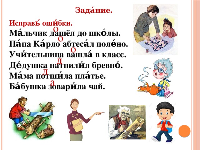 Зада́ние. Исправь́ оши́бки. Ма́льчик дашёл до шко́лы. Па́па Ка́рло абтеса́л поле́но. Учи́тельница вашла́ в класс. Де́душка натпили́л бревно́. Ма́ма потши́ла пла́тье. Ба́бушка зовари́ла чай. о о о д д а