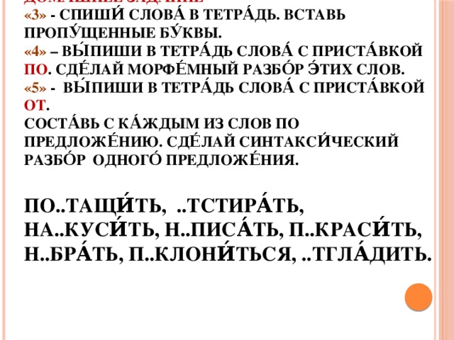 Дома́шнее зада́ние  «3» - Спиши́ слова́ в тетра́дь. Вставь пропу́щенные бу́квы.  «4» – Вы́пиши в тетра́дь слова́ с приста́вкой ПО . Сде́лай морфе́мный разбо́р э́тих слов.  «5» - Вы́пиши в тетра́дь слова́ с приста́вкой от .  Соста́вь с ка́ждым из слов по предложе́нию. Сде́лай синтакси́ческий разбо́р одного́ предложе́ния.   По..тащи́ть, ..тстира́ть, на..куси́ть, н..писа́ть, п..краси́ть, н..бра́ть, п..клони́ться, ..тгла́дить.