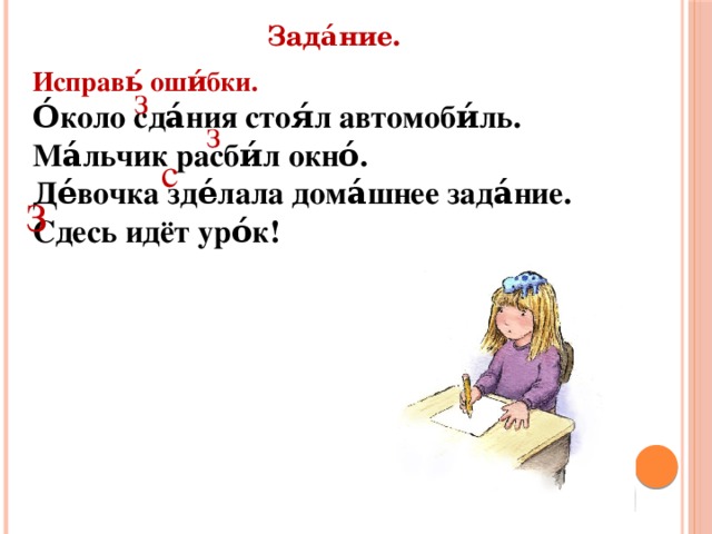 Зада́ние. Исправь́ оши́бки. О́коло сда́ния стоя́л автомоби́ль. Ма́льчик расби́л окно́. Де́вочка зде́лала дома́шнее зада́ние. Сдесь идёт уро́к! з з с З