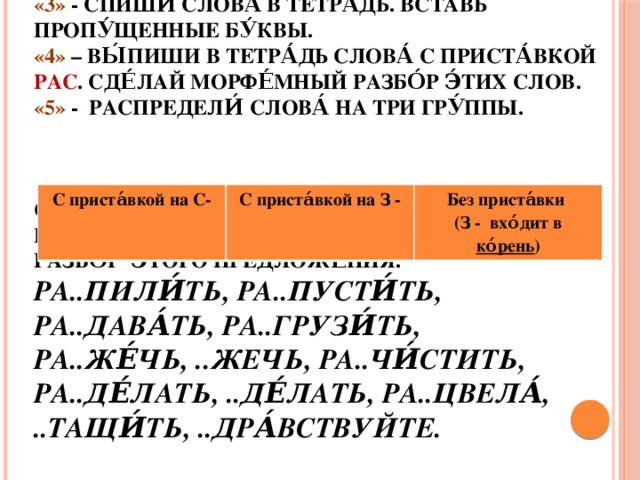 С приста́вкой на С- С приста́вкой на З - Без приста́вки (З - вхо́дит в ко́рень ) Дома́шнее зада́ние  «3» - Спиши́ слова́ в тетра́дь. Вставь пропу́щенные бу́квы.  «4» – Вы́пиши в тетра́дь слова́ с приста́вкой РАС . Сде́лай морфе́мный разбо́р э́тих слов.  «5» - Распредели́ слова́ на три гру́ппы.     Соста́вь с вы́деленным сло́вом предложе́ние. Сде́лай синтакси́ческий разбо́р э́того предложе́ния.  Ра..пили́ть, ра..пусти́ть, ра..дава́ть, ра..грузи́ть, ра..же́чь, ..жечь, ра..чи́стить, ра..де́лать, ..де́лать, ра..цвела́, ..тащи́ть, ..дра́вствуйте.