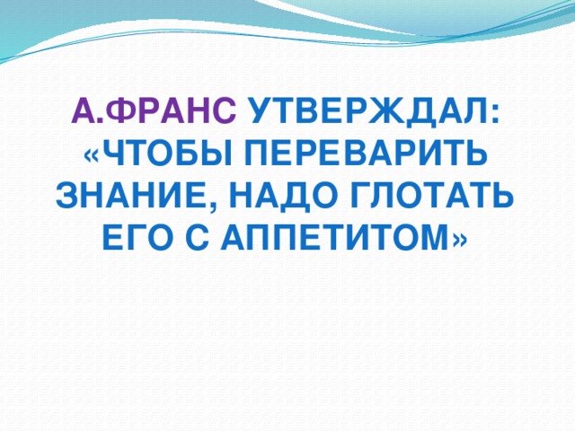 А.Франс утверждал: «Чтобы переварить знание, надо глотать его с аппетитом»