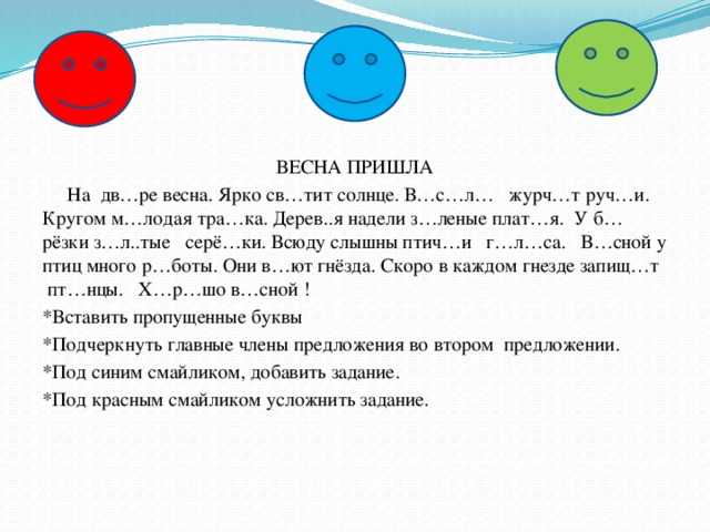 ВЕСНА ПРИШЛА  На  дв…ре весна. Ярко св…тит солнце. В…с…л…   журч…т руч…и. Кругом м…лодая тра…ка. Дерев..я надели з…леные плат…я.  У б…рёзки з…л..тые   серё…ки. Всюду слышны птич…и   г…л…са.   В…сной у птиц много р…боты. Они в…ют гнёзда. Скоро в каждом гнезде запищ…т  пт…нцы.   Х…р…шо в…сной ! *Вставить пропущенные буквы *Подчеркнуть главные члены предложения во втором  предложении. *Под синим смайликом, добавить задание. *Под красным смайликом усложнить задание.