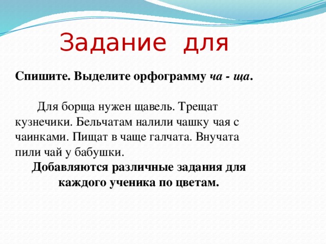 Задание для Спишите. Выделите орфограмму ча - ща .    Для борща нужен щавель. Трещат кузнечики. Бельчатам налили чашку чая с чаинками. Пищат в чаще галчата. Внучата пили чай у бабушки. Добавляются различные задания для каждого ученика по цветам.