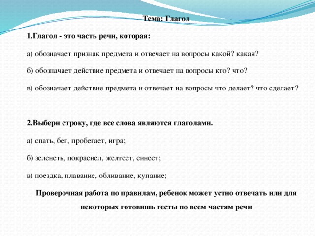 Тема: Глагол 1.Глагол - это часть речи, которая: а) обозначает признак предмета и отвечает на вопросы какой? какая? б) обозначает действие предмета и отвечает на вопросы кто? что? в) обозначает действие предмета и отвечает на вопросы что делает? что сделает?   2.Выбери строку, где все слова являются глаголами. а) спать, бег, пробегает, игра; б) зеленеть, покраснел, желтеет, синеет; в) поездка, плавание, обливание, купание; Проверочная работа по правилам, ребенок может устно отвечать или для некоторых готовишь тесты по всем частям речи