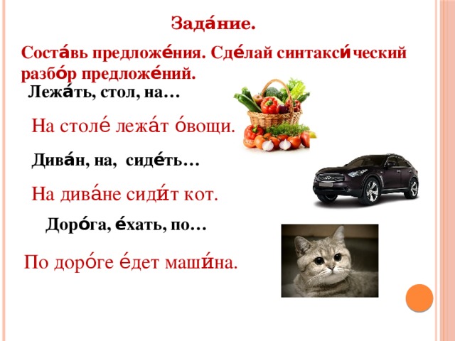 Зада́ние. Соста́вь предложе́ния. Сде́лай синтакси́ческий разбо́р предложе́ний. Лежа́ть, стол, на… На столе́ лежа́т о́вощи. Дива́н, на, сиде́ть… На дива́не сиди́т кот. Доро́га, е́хать, по… По доро́ге е́дет маши́на.