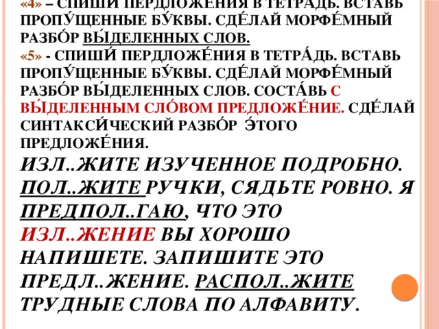 Дома́шнее зада́ние  «3» - Спиши́ пердложе́ния в тетра́дь. Вставь пропу́щенные бу́квы.  «4» – Спиши́ пердложе́ния в тетра́дь. Вставь пропу́щенные бу́квы. Сде́лай морфе́мный разбо́р вы́деленных слов.  «5» - Спиши́ пердложе́ния в тетра́дь. Вставь пропу́щенные бу́квы. Сде́лай морфе́мный разбо́р вы́деленных слов. Соста́вь с вы́деленным сло́вом предложе́ние. Сде́лай синтакси́ческий разбо́р э́того предложе́ния.  Изл..жите изученное подробно. Пол..жите ручки, сядьте ровно. Я предпол..гаю , что это изл..жение вы хорошо напишете. Запишите это предл..жение. Распол..жите трудные слова по алфавиту.