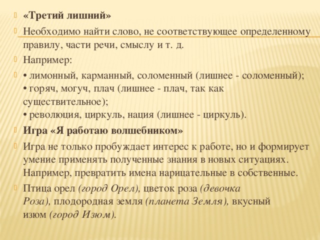 «Третий лишний» Необходимо найти слово, не соответствующее определенному правилу, части речи, смыслу и т. д. Например: • лимонный, карманный, соломенный (лишнее - соломенный);   • горяч, могуч, плач (лишнее - плач, так как существительное);   • революция, циркуль, нация (лишнее - циркуль). Игра «Я работаю волшебником» Игра не только пробуждает интерес к работе, но и формирует умение применять полученные знания в новых ситуациях. Например, превратить имена нарицательные в собственные. Птица орел  (город Орел),  цветок роза  (девочка Роза),  плодородная земля  (планета Земля),  вкусный изюм  (город Изюм).