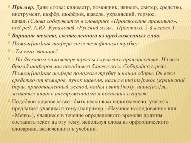 Пример.  Даны слова: километр, помощник, шинель, свитер, средство, инструмент, шофёр, шофёров, щавель, украинский, термос, начал.  (Слова содержатся в словарике «Произносите правильно», под ред. А.Ю. Купаловой «Русский язык.. Практика. 5-й класс».) Вариант текста, составленного из предложенных слов. Помощ[шн]ник шофёра снял телефонную трубку: - Ты чего звонишь? - На десятом километре трассы случилось происшествие. Из всех бригад шоферов мы находимся ближе всех. Собирайся в рейс. Помощ[шн]ник шофера положил трубку и начал сборы. Он взял средство от комаров, пучок щавеля, налил в те[тэ]рмос украинский борщ, приготовленный женой, надел свите[тэ]р, шине[и'э]ль, захватил ящик с инструментами и поспешил в гараж. Подобное задание может быть несколько видоизменено: учитель предлагает учащимся тему (например, «Научное исследование» или «Меню»), учащиеся в течение определенного времени должны составить текст на эту тему, используя слова из орфоэпического словарика, включенного в учебник.