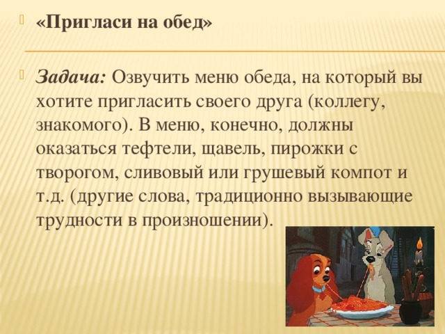 «Пригласи на обед» Задача:  Озвучить меню обеда, на который вы хотите пригласить своего друга (коллегу, знакомого). В меню, конечно, должны оказаться тефтели, щавель, пирожки с творогом, сливовый или грушевый компот и т.д. (другие слова, традиционно вызывающие трудности в произношении).