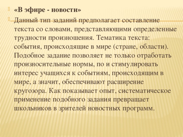 «В эфире - новости» Данный тип заданий предполагает составление текста со словами, представляющими определенные трудности произношения. Тематика текста: события, происходящие в мире (стране, области). Подобное задание позволяет не только отработать произносительные нормы, по и стимулировать интерес учащихся к событиям, происходящим в мире, а значит, обеспечивают расширение кругозора. Как показывает опыт, систематическое применение подобного задания превращает школьников в зрителей новостных программ.