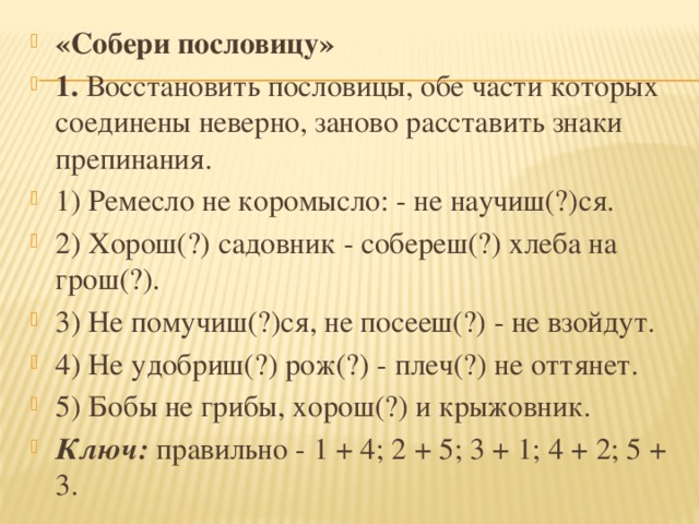 «Собери пословицу» 1.  Восстановить пословицы, обе части которых соединены неверно, заново расставить знаки препинания. 1) Ремесло не коромысло: - не научиш(?)ся. 2) Хорош(?) садовник - собереш(?) хлеба на грош(?). 3) Не помучиш(?)ся, не посееш(?) - не взойдут. 4) Не удобриш(?) рож(?) - плеч(?) не оттянет. 5) Бобы не грибы, хорош(?) и крыжовник. Ключ:  правильно - 1 + 4; 2 + 5; 3 + 1; 4 + 2; 5 + 3.