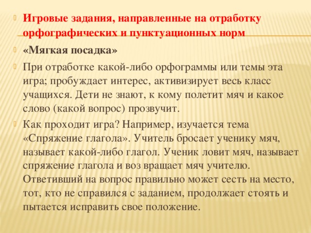 Игровые задания, направленные на отработку орфографических и   пунктуационных норм «Мягкая посадка» При отработке какой-либо орфограммы или темы эта игра; пробуждает интерес, активизирует весь класс учащихся. Дети не знают, к кому полетит мяч и какое слово (какой вопрос) прозвучит. Как проходит игра? Например, изучается тема «Спряжение глагола». Учитель бросает ученику мяч, называет какой-либо глагол. Ученик ловит мяч, называет спряжение глагола и воз вращает мяч учителю. Ответивший на вопрос правильно может сесть на место, тот, кто не справился с заданием, продолжает стоять и пытается исправить свое положение.