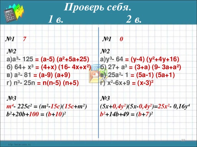 Проверь себя. 1 в. 2 в. № 1  7  № 1  0 № 2 № 2 а³- 125  = (а- 5 ) (а²+ 5 а+ 25 ) y ³-  64 = ( y -4) ( y ²+4 y +16) б) 64+  x ³ = ( 4+x ) ( 16 - 4x + x ²) в) а 2 - 81  = (а- 9 ) (а+ 9) г) n ³- 25n  = n ( n - 5 ) ( n + 5 ) б) 27 +  a ³ = ( 3+a ) ( 9 - 3a + a ²) в) 25 а 2 - 1  = ( 5 а- 1 ) ( 5 а+ 1) г) x 2 - 6x+9  = ( x - 3 ) 2   № 3 (5x+ 0,4y 2 )(5x- 0,4y 2 )= 25x 2 - 0,16y 4  № 3 b 2 +14b+49 = ( b + 7 ) 2 m 4 - 225c 2 = (m 2 - 15c )( 15c +m 2 )   b 2 +20b+ 100 = ( b + 10 ) 2