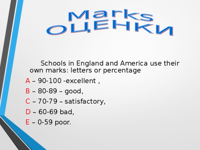 Schools in England and America use their own marks: letters or percentage  A – 90-100 -excellent ,  B – 80-89 – good,  C – 70-79 – satisfactory,  D – 60-69 bad,  E – 0-59 poor.