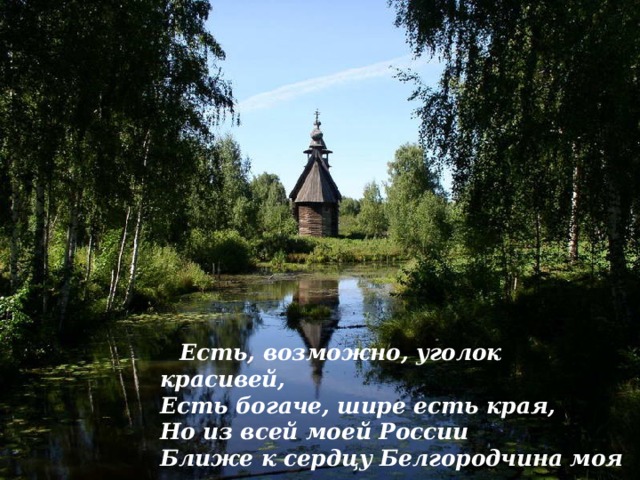 Есть, возможно, уголок красивей,  Есть богаче, шире есть края,  Но из всей моей России  Ближе к сердцу Белгородчина моя