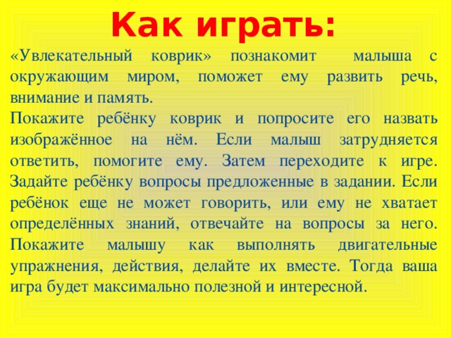 Как играть: «Увлекательный коврик» познакомит малыша с окружающим миром, поможет ему развить речь, внимание и память. Покажите ребёнку коврик и попросите его назвать изображённое на нём. Если малыш затрудняется ответить, помогите ему. Затем переходите к игре. Задайте ребёнку вопросы предложенные в задании. Если ребёнок еще не может говорить, или ему не хватает определённых знаний, отвечайте на вопросы за него. Покажите малышу как выполнять двигательные упражнения, действия, делайте их вместе. Тогда ваша игра будет максимально полезной и интересной.