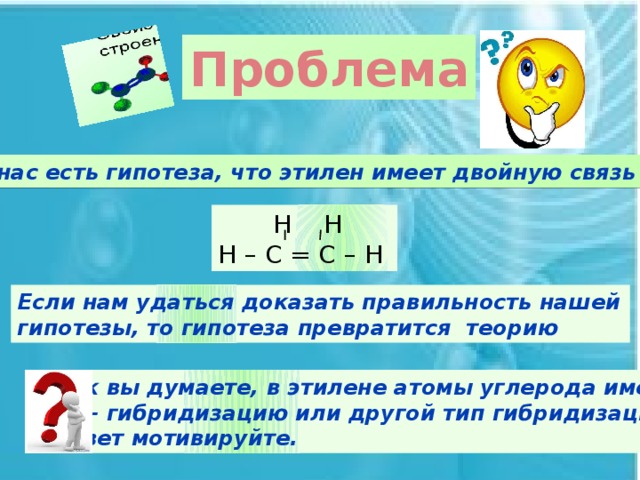 Проблема У нас есть гипотеза, что этилен имеет двойную связь  Н Н Н – С = С – Н Если нам удаться доказать правильность нашей гипотезы, то гипотеза превратится теорию Как вы думаете, в этилене атомы углерода имеют sp³- гибридизацию или другой тип гибридизации? Ответ мотивируйте.