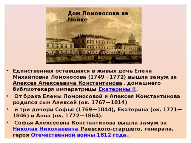 Единственная оставшаяся в живых дочь Елена Михайловна Ломоносова (1749—1772) вышла замуж за Алексея Алексеевича Константинова , домашнего библиотекаря императрицы Екатерины II .  От брака Елены Ломоносовой и Алексея Константинова родился сын Алексей (ок. 1767—1814)  и три дочери Софья (1769—1844), Екатерина (ок. 1771—1846) и Анна (ок. 1772—1864).  Софья Алексеевна Константинова вышла замуж за Николая Николаевича Раевского-старшего , генерала, героя Отечественной войны 1812 года