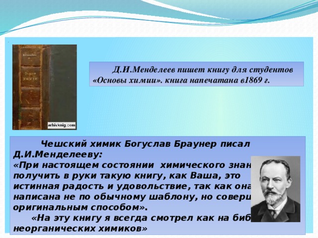 .  Д.И.Менделеев пишет книгу для студентов «Основы химии». книга напечатана в1869 г.  Чешский химик Богуслав Браунер писал Д.И.Менделееву: «При настоящем состоянии химического знания получить в руки такую книгу, как Ваша, это истинная радость и удовольствие, так как она написана не по обычному шаблону, но совершенно оригинальным способом».  «На эту книгу я всегда смотрел как на библию неорганических химиков»