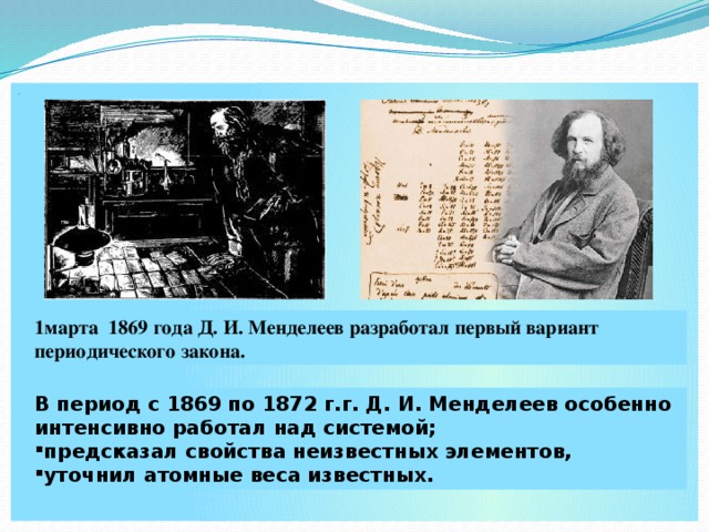 . 1марта 1869 года Д. И. Менделеев разработал первый вариант периодического закона. В период с 1869 по 1872 г.г. Д. И. Менделеев особенно интенсивно работал над системой;