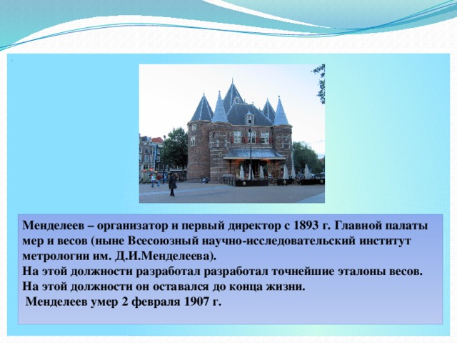 . Менделеев – организатор и первый директор с 1893 г. Главной палаты мер и весов (ныне Всесоюзный научно-исследовательский институт метрологии им. Д.И.Менделеева). На этой должности разработал разработал точнейшие эталоны весов. На этой должности он оставался до конца жизни.  Менделеев умер 2 февраля 1907 г.  