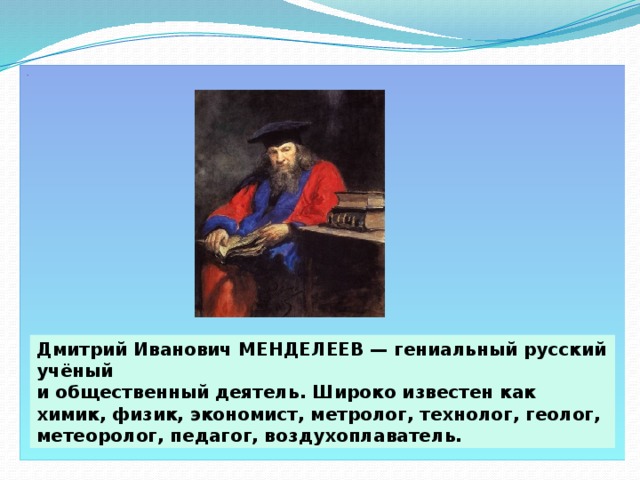 . Дмитрий Иванович МЕНДЕЛЕЕВ — гениальный русский учёный и общественный деятель. Широко известен как химик, физик, экономист, метролог, технолог, геолог, метеоролог, педагог, воздухоплаватель.