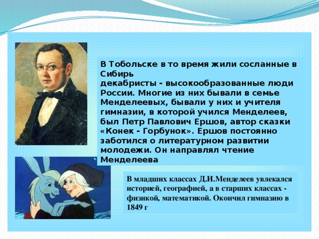 . В Тобольске в то время жили сосланные в Сибирь декабристы - высокообразованные люди России. Многие из них бывали в семье Менделеевых, бывали у них и учителя гимназии, в которой учился Менделеев, был Петр Павлович Ершов, автор сказки «Конек - Горбунок». Ершов постоянно заботился о литературном развитии молодежи. Он направлял чтение Менделеева В младших классах Д.И.Менделеев увлекался историей, географией, а в старших классах - физикой, математикой. Окончил гимназию в 1849 г