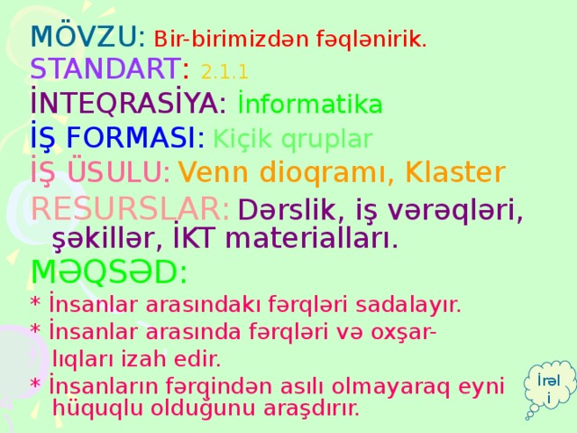 MÖVZU:  Bir-birimizdən fəqlənirik. STANDART : 2.1.1 İNTEQRASİYA: İnformatika İŞ FORMASI:  Kiçik qruplar İŞ ÜSULU:  Venn dioqramı, Klaster RESURSLAR:  Dərslik, iş vərəqləri, şəkillər, İKT materialları. MƏQSƏD:  * İnsanlar arasındakı fərqləri sadalayır. * İnsanlar arasında fərqləri və oxşar-  lıqları izah edir. * İnsanların fərqindən asılı olmayaraq eyni hüquqlu olduğunu araşdırır. İrəli