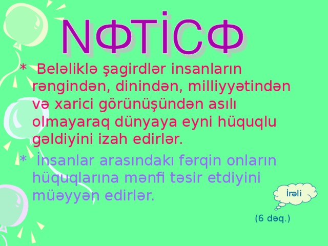 * Beləliklə şagirdlər insanların rəngindən, dinindən, milliyyətindən və xarici görünüşündən asılı olmayaraq dünyaya eyni hüquqlu gəldiyini izah edirlər. * İnsanlar arasındakı fərqin onların hüquqlarına mənfi təsir etdiyini müəyyən edirlər. İrəli (6 dəq.)