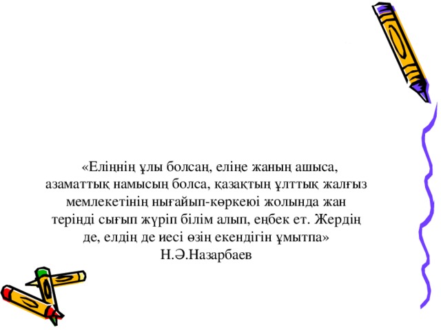 «Еліңнің ұлы болсаң, еліңе жаның ашыса, азаматтық намысың болса, қазақтың ұлттық жалғыз мемлекетінің нығайып-көркеюі жолында жан теріңді сығып жүріп білім алып, еңбек ет. Жердің де, елдің де иесі өзің екендігін ұмытпа»  Н.Ә.Назарбаев