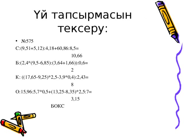 Үй тапсырмасын тексеру: № 575 С:(9,51+5,12):4,18+60,86:8,5=  10,66 Б:(2,4*(9,5-6,85):(3,64+1,66)):0,6=  2 К: ((17,65-9,25)*2,5-3,9*0,4):2,43=  8 О:15,96:5,7*0,5+(13,25-8,35)*2,5:7=  3,15  БОКС