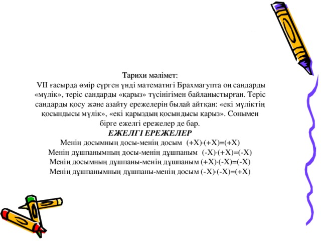 Тарихи мәлімет:  VIІ ғасырда өмір сүрген үнді математигі Брахмагупта оң сандарды «мүлік», теріс сандарды «қарыз» түсінігімен байланыстырған. Теріс сандарды қосу және азайту ережелерін былай айтқан: «екі мүліктің қосындысы мүлік», «екі қарыздың қосындысы қарыз». Сонымен бірге ежелгі ережелер де бар.  ЕЖЕЛГІ ЕРЕЖЕЛЕР  Менің досымның досы-менің досым (+Х)∙(+Х) = ( + Х)  Менің дұшпанымның досы-менің дұшпаным (-Х)∙(+Х) = (-Х)  Менің досымның дұшпаны-менің дұшпаным (+Х)∙(-Х) = (-Х)  Менің дұшпанымның дұшпаны-менің досым (-Х)∙(-Х) = ( + Х)