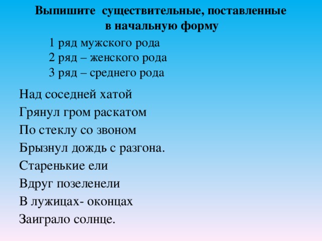 Выпишите существительные, поставленные  в начальную форму   1 ряд мужского рода  2 ряд – женского рода  3 ряд – среднего рода Над соседней хатой Грянул гром раскатом По стеклу со звоном Брызнул дождь с разгона. Старенькие ели Вдруг позеленели В лужицах- оконцах Заиграло солнце.