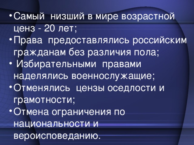 Самый низший в мире возрастной ценз - 20 лет; Права предоставлялись российским гражданам без различия пола;  Избирательными правами наделялись военнослужащие; Отменялись цензы оседлости и грамотности; Отмена ограничения по национальности и вероисповеданию .