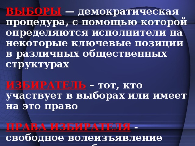 ВЫБОРЫ — демократическая процедура, с помощью которой определяются исполнители на некоторые ключевые позиции в различных общественных структурах  ИЗБИРАТЕЛЬ – тот, кто участвует в выборах или имеет на это право  ПРАВА ИЗБИРАТЕЛЯ  - свободное волеизъявление граждан на выборах