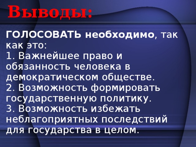 Выводы: ГОЛОСОВАТЬ необходимо , так как это: 1. Важнейшее право и обязанность человека в демократическом обществе. 2. Возможность формировать государственную политику. 3. Возможность избежать неблагоприятных последствий для государства в целом.